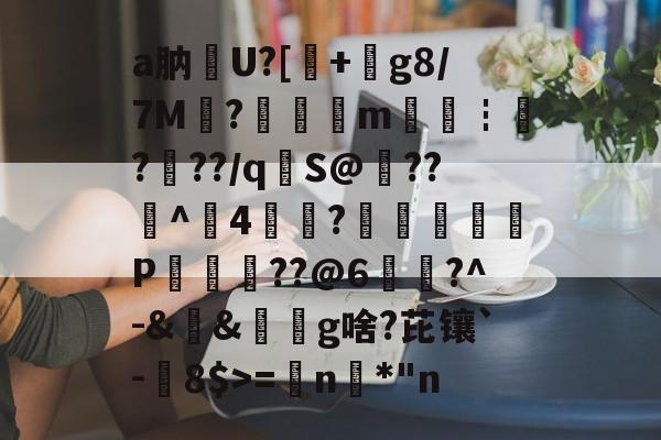爱游戏官网-关于a肭U?[+絀g8/7M?鉭m廀€┇?帠??/q€S@??^4?蕁鴢葊P軮??@6慥蹜?^-&amp;&amp;椔奜g啥?芘镶`-8$>=€n咉*"n的信息